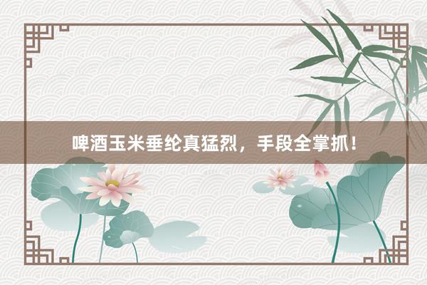 啤酒玉米垂纶真猛烈，手段全掌抓！
