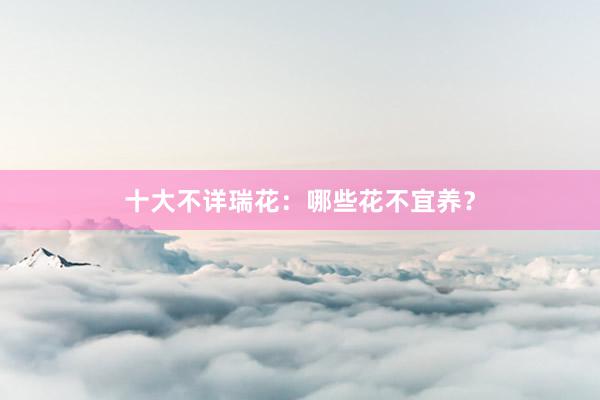 十大不详瑞花：哪些花不宜养？